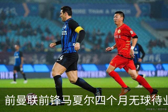 前曼联前锋马夏尔四个月无球待业，或将前往俄罗斯追寻新机会